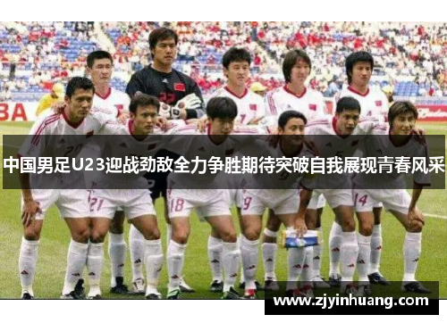 中国男足U23迎战劲敌全力争胜期待突破自我展现青春风采